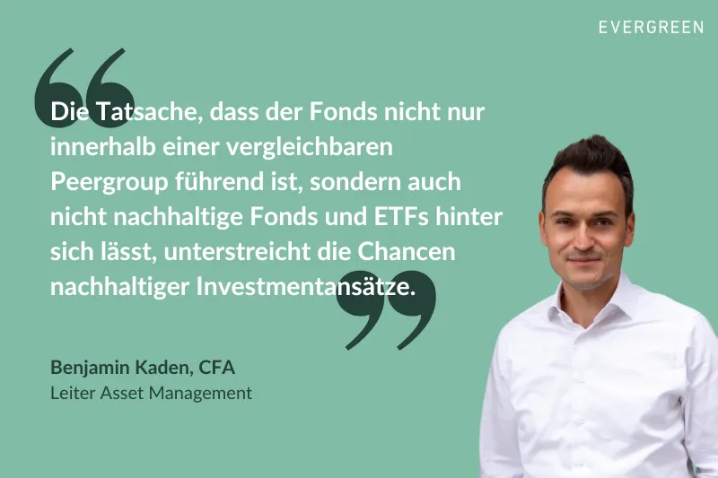 Benjamin Kaden, Leiter des Asset Managements bei Evergreen, wird zitiert mit: „Die Tatsache, dass der Fonds nicht nur innerhalb einer vergleichbaren Peergroup führend ist, sondern auch nicht nachhaltige Fonds und ETFs hinter sich lässt, unterstreicht die Chancen nachhaltiger Investmentansätze.“